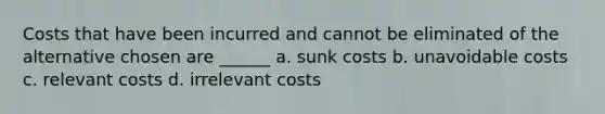 Costs that have been incurred and cannot be eliminated of the alternative chosen are ______ a. sunk costs b. unavoidable costs c. relevant costs d. irrelevant costs