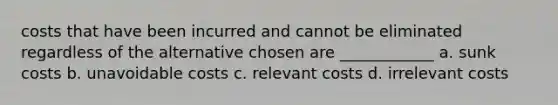 costs that have been incurred and cannot be eliminated regardless of the alternative chosen are ____________ a. sunk costs b. unavoidable costs c. relevant costs d. irrelevant costs