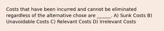 Costs that have been incurred and cannot be eliminated regardless of the alternative chose are ______. A) Sunk Costs B) Unavoidable Costs C) Relevant Costs D) Irrelevant Costs