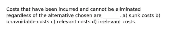 Costs that have been incurred and cannot be eliminated regardless of the alternative chosen are _______. a) sunk costs b) unavoidable costs c) relevant costs d) irrelevant costs