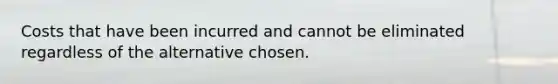 Costs that have been incurred and cannot be eliminated regardless of the alternative chosen.