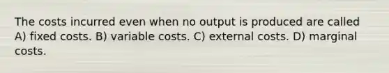 The costs incurred even when no output is produced are called A) fixed costs. B) variable costs. C) external costs. D) marginal costs.