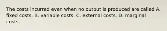 The costs incurred even when no output is produced are called A. fixed costs. B. variable costs. C. external costs. D. marginal costs.