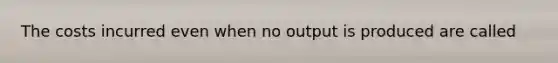 The costs incurred even when no output is produced are called