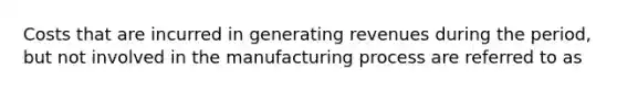 Costs that are incurred in generating revenues during the period, but not involved in the manufacturing process are referred to as