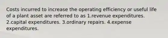 Costs incurred to increase the operating efficiency or useful life of a plant asset are referred to as 1.revenue expenditures. 2.capital expenditures. 3.ordinary repairs. 4.expense expenditures.