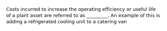 Costs incurred to increase the operating efficiency or useful life of a plant asset are referred to as _________. An example of this is adding a refrigerated cooling unit to a catering van