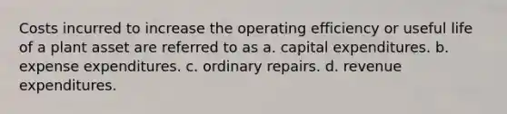 Costs incurred to increase the operating efficiency or useful life of a plant asset are referred to as a. capital expenditures. b. expense expenditures. c. ordinary repairs. d. revenue expenditures.