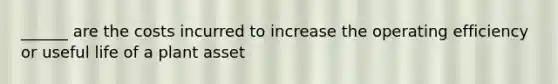 ______ are the costs incurred to increase the operating efficiency or useful life of a plant asset