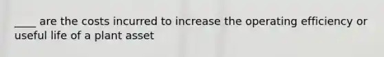 ____ are the costs incurred to increase the operating efficiency or useful life of a plant asset