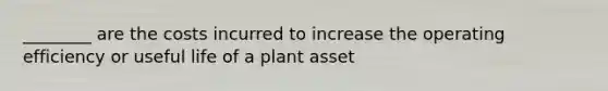 ________ are the costs incurred to increase the operating efficiency or useful life of a plant asset