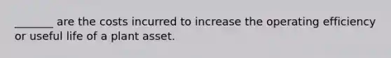 _______ are the costs incurred to increase the operating efficiency or useful life of a plant asset.