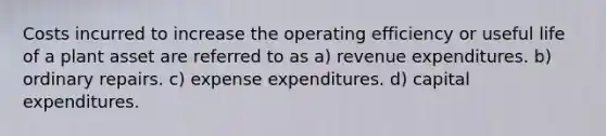 Costs incurred to increase the operating efficiency or useful life of a plant asset are referred to as a) revenue expenditures. b) ordinary repairs. c) expense expenditures. d) capital expenditures.