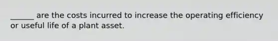 ______ are the costs incurred to increase the operating efficiency or useful life of a plant asset.