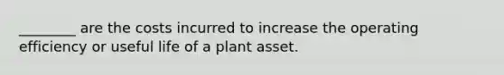 ________ are the costs incurred to increase the operating efficiency or useful life of a plant asset.