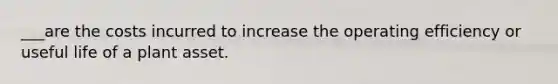 ___are the costs incurred to increase the operating efficiency or useful life of a plant asset.