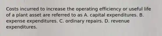 Costs incurred to increase the operating efficiency or useful life of a plant asset are referred to as A. capital expenditures. B. expense expenditures. C. ordinary repairs. D. revenue expenditures.