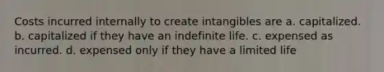 Costs incurred internally to create intangibles are a. capitalized. b. capitalized if they have an indefinite life. c. expensed as incurred. d. expensed only if they have a limited life