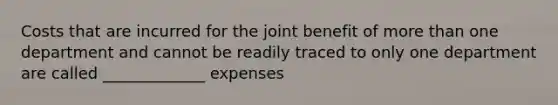 Costs that are incurred for the joint benefit of more than one department and cannot be readily traced to only one department are called _____________ expenses