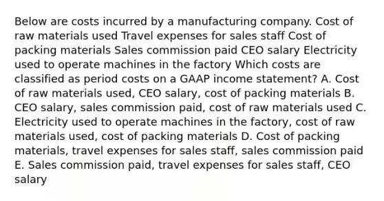 Below are costs incurred by a manufacturing company. Cost of raw materials used Travel expenses for sales staff Cost of packing materials Sales commission paid CEO salary Electricity used to operate machines in the factory Which costs are classified as period costs on a GAAP income statement? A. Cost of raw materials used, CEO salary, cost of packing materials B. CEO salary, sales commission paid, cost of raw materials used C. Electricity used to operate machines in the factory, cost of raw materials used, cost of packing materials D. Cost of packing materials, travel expenses for sales staff, sales commission paid E. Sales commission paid, travel expenses for sales staff, CEO salary