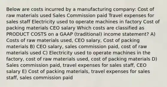 Below are costs incurred by a manufacturing company: Cost of raw materials used Sales Commission paid Travel expenses for sales staff Electricity used to operate machines in factory Cost of packing materials CEO salary Which costs are classified as PRODUCT COSTS on a GAAP (traditional) income statement? A) Costs of raw materials used, CEO salary, Cost of packing materials B) CEO salary, sales commission paid, cost of raw materials used C) Electricity used to operate machines in the factory, cost of raw materials used, cost of packing materials D) Sales commission paid, travel expenses for sales staff, CEO salary E) Cost of packing materials, travel expenses for sales staff, sales commission paid