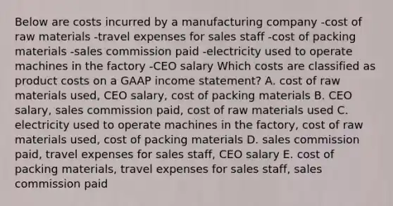 Below are costs incurred by a manufacturing company -cost of raw materials -travel expenses for sales staff -cost of packing materials -sales commission paid -electricity used to operate machines in the factory -CEO salary Which costs are classified as product costs on a GAAP income statement? A. cost of raw materials used, CEO salary, cost of packing materials B. CEO salary, sales commission paid, cost of raw materials used C. electricity used to operate machines in the factory, cost of raw materials used, cost of packing materials D. sales commission paid, travel expenses for sales staff, CEO salary E. cost of packing materials, travel expenses for sales staff, sales commission paid