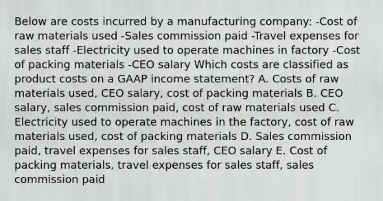 Below are costs incurred by a manufacturing company: -Cost of raw materials used -Sales commission paid -Travel expenses for sales staff -Electricity used to operate machines in factory -Cost of packing materials -CEO salary Which costs are classified as product costs on a GAAP income statement? A. Costs of raw materials used, CEO salary, cost of packing materials B. CEO salary, sales commission paid, cost of raw materials used C. Electricity used to operate machines in the factory, cost of raw materials used, cost of packing materials D. Sales commission paid, travel expenses for sales staff, CEO salary E. Cost of packing materials, travel expenses for sales staff, sales commission paid