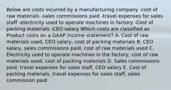 Below are costs incurred by a manufacturing company -cost of raw materials -sales commissions paid -travel expenses for sales staff -electricity used to operate machines in factory -Cost of packing materials -CEO salary Which costs are classified as Product costs on a GAAP income statement? A. Cost of raw materials used, CEO salary, cost of packing materials B. CEO salary, sales commissions paid, cost of raw materials used C. Electricity used to operate machines in the factory, cost of raw materials used, cost of packing materials D. Sales commissions paid, travel expenses for sales staff, CEO salary E. Cost of packing materials, travel expenses for sales staff, sales commission paid