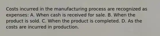 Costs incurred in the manufacturing process are recognized as expenses: A. When cash is received for sale. B. When the product is sold. C. When the product is completed. D. As the costs are incurred in production.