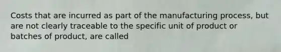 Costs that are incurred as part of the manufacturing process, but are not clearly traceable to the specific unit of product or batches of product, are called