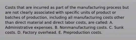 Costs that are incurred as part of the manufacturing process but are not clearly associated with specific units of product or batches of production, including all manufacturing costs other than direct material and direct labor costs, are called: A. Administrative expenses. B. Nonmanufacturing costs. C. Sunk costs. D. Factory overhead. E. Preproduction costs.