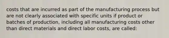 costs that are incurred as part of the manufacturing process but are not clearly associated with specific units if product or batches of production, including all manufacturing costs other than direct materials and direct labor costs, are called: