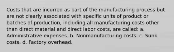 Costs that are incurred as part of the manufacturing process but are not clearly associated with specific units of product or batches of production, including all manufacturing costs other than direct material and direct labor costs, are called: a. Administrative expenses. b. Nonmanufacturing costs. c. Sunk costs. d. Factory overhead.