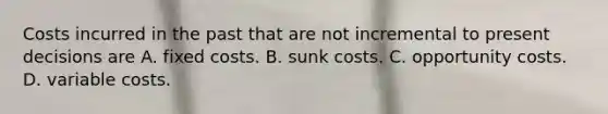 Costs incurred in the past that are not incremental to present decisions are A. fixed costs. B. sunk costs. C. opportunity costs. D. variable costs.