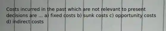 Costs incurred in the past which are not relevant to present decisions are ... a) fixed costs b) sunk costs c) opportunity costs d) indirect costs