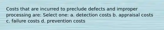 Costs that are incurred to preclude defects and improper processing are: Select one: a. detection costs b. appraisal costs c. failure costs d. prevention costs