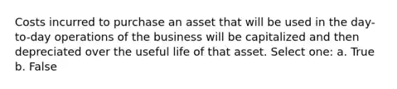 Costs incurred to purchase an asset that will be used in the day-to-day operations of the business will be capitalized and then depreciated over the useful life of that asset. Select one: a. True b. False