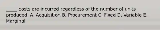 _____ costs are incurred regardless of the number of units produced. A. Acquisition B. Procurement C. Fixed D. Variable E. Marginal