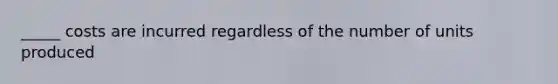 _____ costs are incurred regardless of the number of units produced