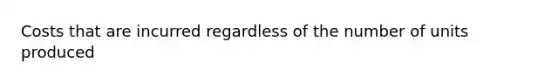 Costs that are incurred regardless of the number of units produced