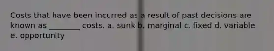 Costs that have been incurred as a result of past decisions are known as ________ costs. a. sunk b. marginal c. fixed d. variable e. opportunity