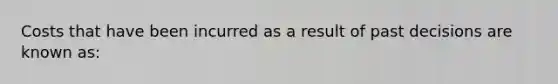 Costs that have been incurred as a result of past decisions are known as: