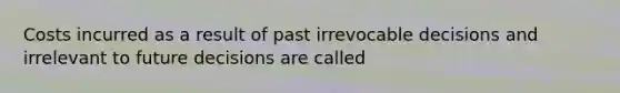 Costs incurred as a result of past irrevocable decisions and irrelevant to future decisions are called