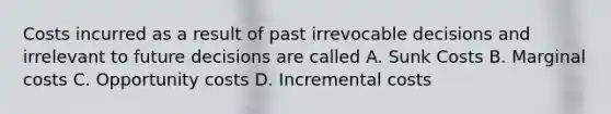 Costs incurred as a result of past irrevocable decisions and irrelevant to future decisions are called A. Sunk Costs B. Marginal costs C. Opportunity costs D. Incremental costs