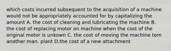 which costs incurred subsequent to the acquisition of a machine would not be appropriately accounted for by capitalizing the amount A. the cost of cleaning and lubricating the machine B. the cost of replacing motor on machine when the cost of the original motor is unkown C. the cost of moving the machine tom another man. plant D.the cost of a new attachment