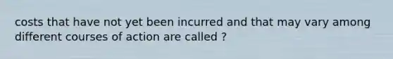 costs that have not yet been incurred and that may vary among different courses of action are called ?