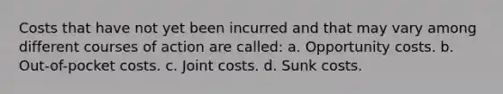 Costs that have not yet been incurred and that may vary among different courses of action are called: a. Opportunity costs. b. Out-of-pocket costs. c. Joint costs. d. Sunk costs.