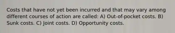 Costs that have not yet been incurred and that may vary among different courses of action are called: A) Out-of-pocket costs. B) Sunk costs. C) Joint costs. D) Opportunity costs.