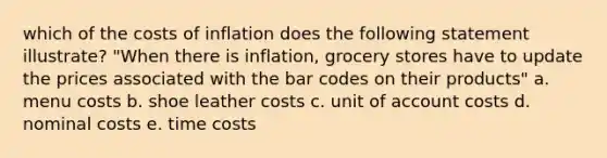 which of the costs of inflation does the following statement illustrate? "When there is inflation, grocery stores have to update the prices associated with the bar codes on their products" a. menu costs b. shoe leather costs c. unit of account costs d. nominal costs e. time costs