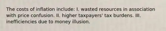 The costs of inflation include: I. wasted resources in association with price confusion. II. higher taxpayers' tax burdens. III. inefficiencies due to money illusion.